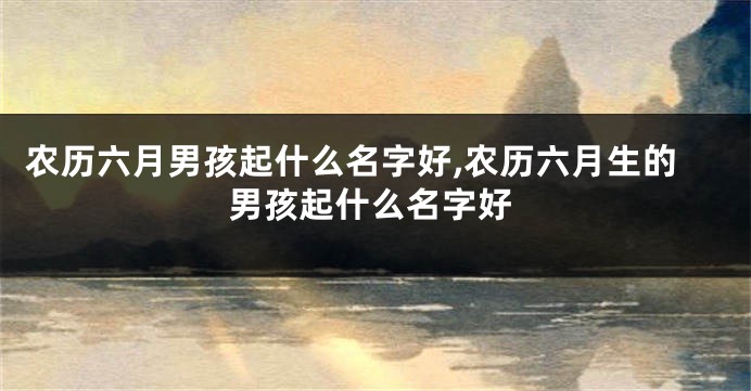 农历六月男孩起什么名字好,农历六月生的男孩起什么名字好