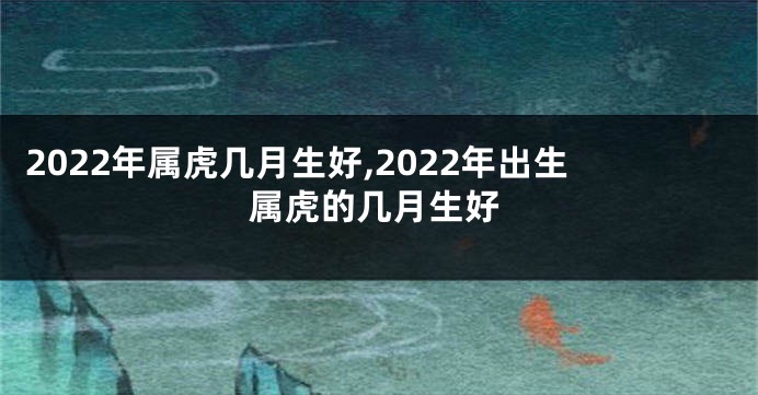 2022年属虎几月生好,2022年出生属虎的几月生好