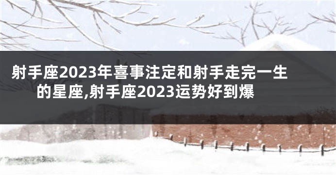 射手座2023年喜事注定和射手走完一生的星座,射手座2023运势好到爆