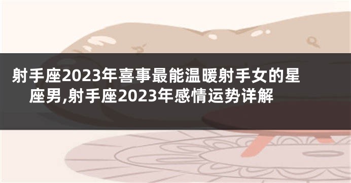 射手座2023年喜事最能温暖射手女的星座男,射手座2023年感情运势详解