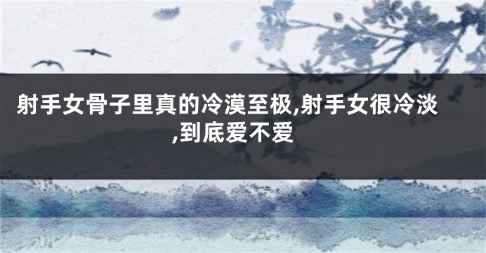 射手女骨子里真的冷漠至极,射手女很冷淡,到底爱不爱