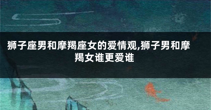狮子座男和摩羯座女的爱情观,狮子男和摩羯女谁更爱谁