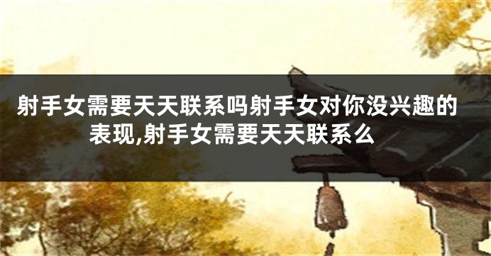 射手女需要天天联系吗射手女对你没兴趣的表现,射手女需要天天联系么