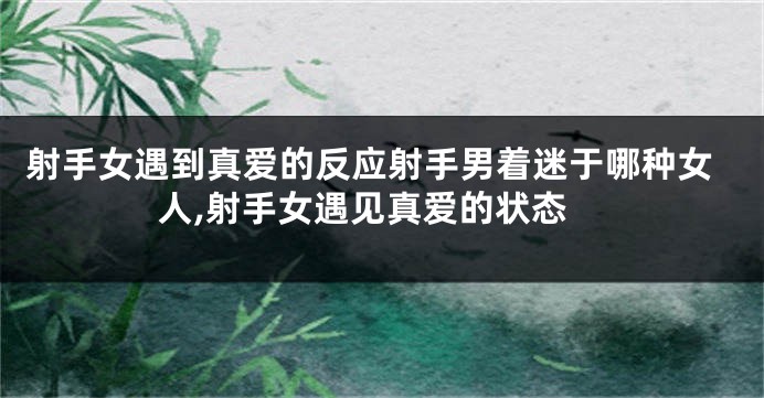 射手女遇到真爱的反应射手男着迷于哪种女人,射手女遇见真爱的状态