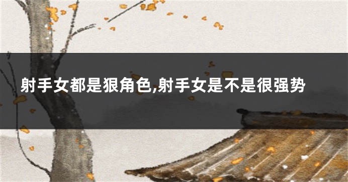 射手女都是狠角色,射手女是不是很强势