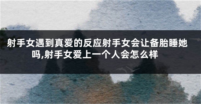 射手女遇到真爱的反应射手女会让备胎睡她吗,射手女爱上一个人会怎么样