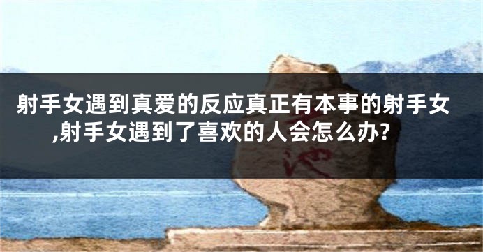 射手女遇到真爱的反应真正有本事的射手女,射手女遇到了喜欢的人会怎么办?