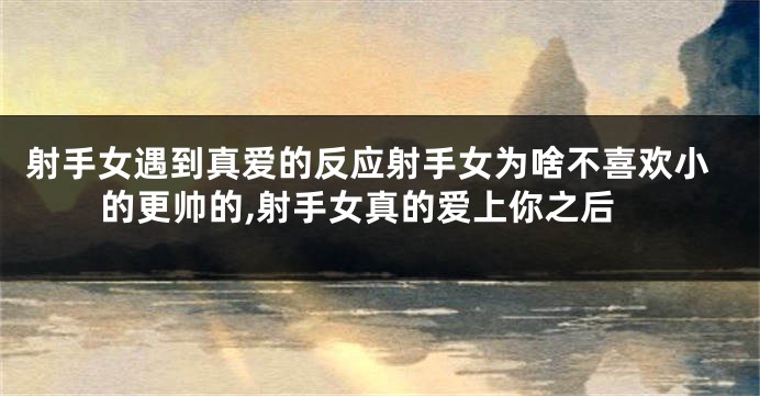 射手女遇到真爱的反应射手女为啥不喜欢小的更帅的,射手女真的爱上你之后