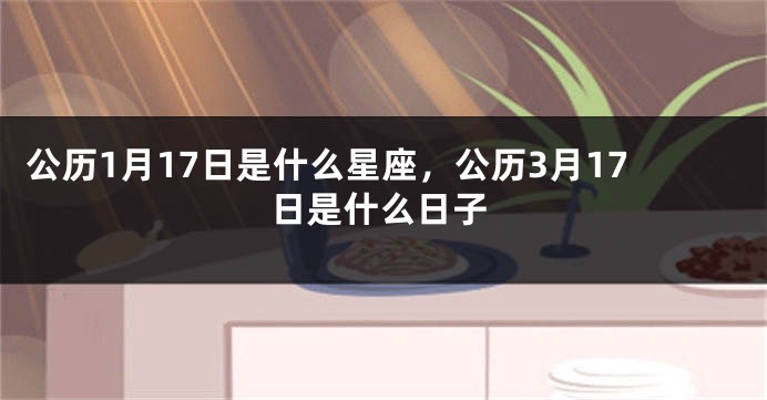 公历1月17日是什么星座，公历3月17日是什么日子