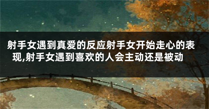 射手女遇到真爱的反应射手女开始走心的表现,射手女遇到喜欢的人会主动还是被动