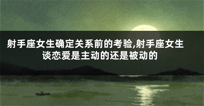 射手座女生确定关系前的考验,射手座女生谈恋爱是主动的还是被动的