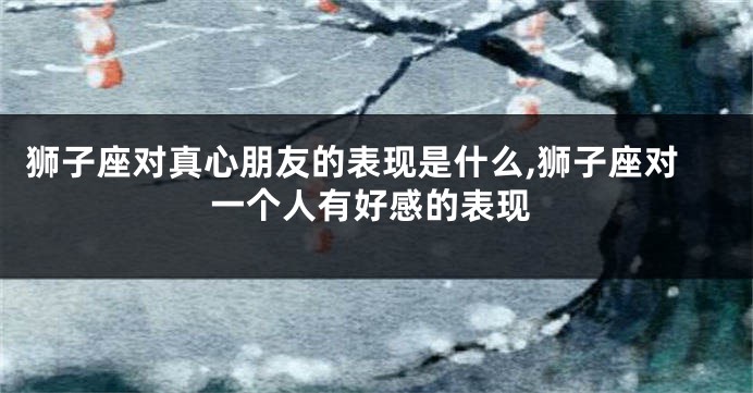 狮子座对真心朋友的表现是什么,狮子座对一个人有好感的表现