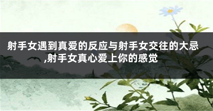 射手女遇到真爱的反应与射手女交往的大忌,射手女真心爱上你的感觉