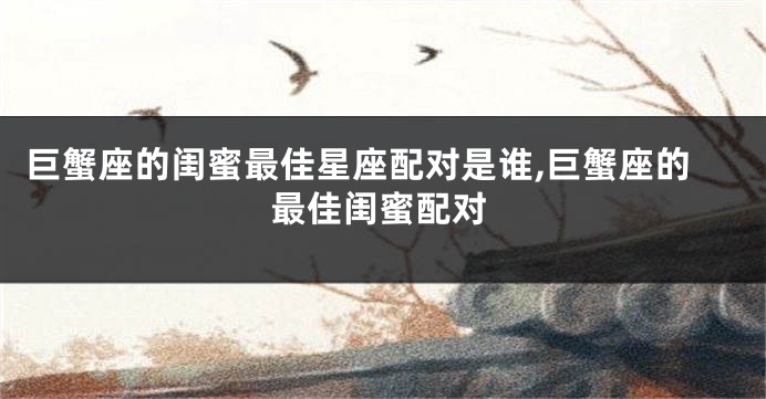 巨蟹座的闺蜜最佳星座配对是谁,巨蟹座的最佳闺蜜配对