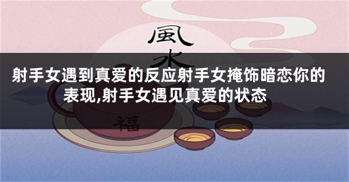 射手女遇到真爱的反应射手女掩饰暗恋你的表现,射手女遇见真爱的状态