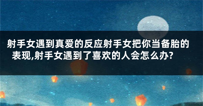 射手女遇到真爱的反应射手女把你当备胎的表现,射手女遇到了喜欢的人会怎么办?