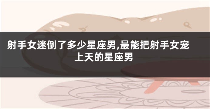 射手女迷倒了多少星座男,最能把射手女宠上天的星座男