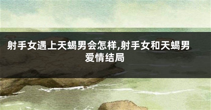 射手女遇上天蝎男会怎样,射手女和天蝎男爱情结局