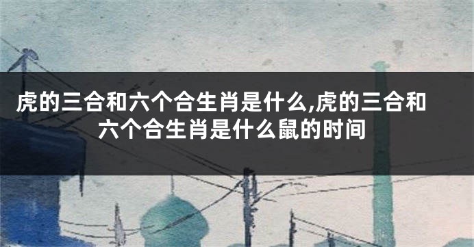 虎的三合和六个合生肖是什么,虎的三合和六个合生肖是什么鼠的时间