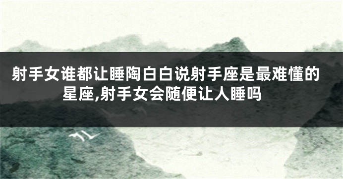 射手女谁都让睡陶白白说射手座是最难懂的星座,射手女会随便让人睡吗