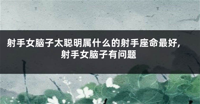 射手女脑子太聪明属什么的射手座命最好,射手女脑子有问题