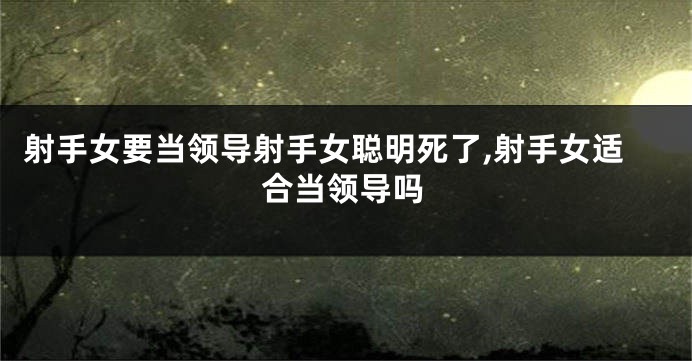 射手女要当领导射手女聪明死了,射手女适合当领导吗