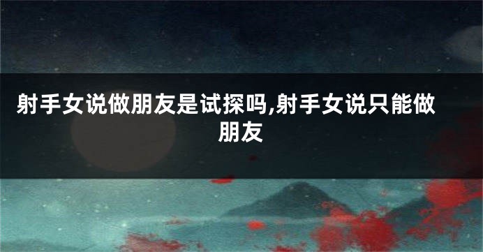 射手女说做朋友是试探吗,射手女说只能做朋友