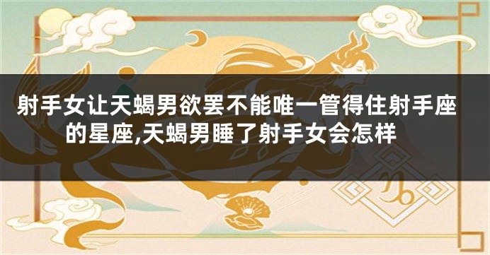 射手女让天蝎男欲罢不能唯一管得住射手座的星座,天蝎男睡了射手女会怎样