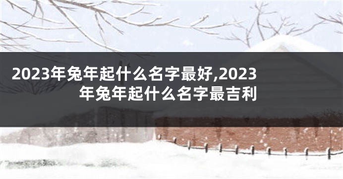 2023年兔年起什么名字最好,2023年兔年起什么名字最吉利