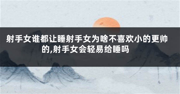 射手女谁都让睡射手女为啥不喜欢小的更帅的,射手女会轻易给睡吗