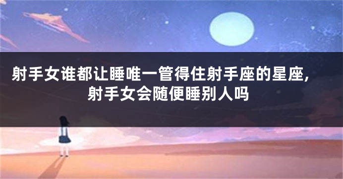 射手女谁都让睡唯一管得住射手座的星座,射手女会随便睡别人吗