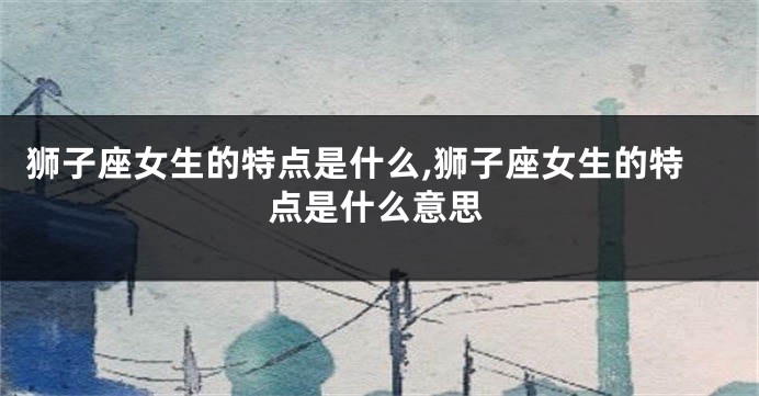 狮子座女生的特点是什么,狮子座女生的特点是什么意思