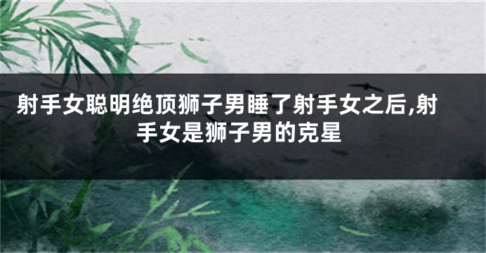 射手女聪明绝顶狮子男睡了射手女之后,射手女是狮子男的克星