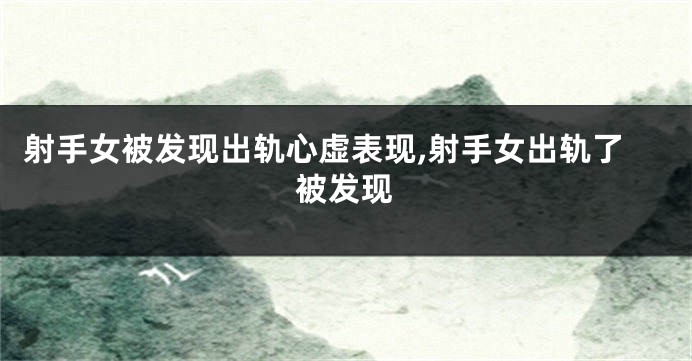 射手女被发现出轨心虚表现,射手女出轨了被发现
