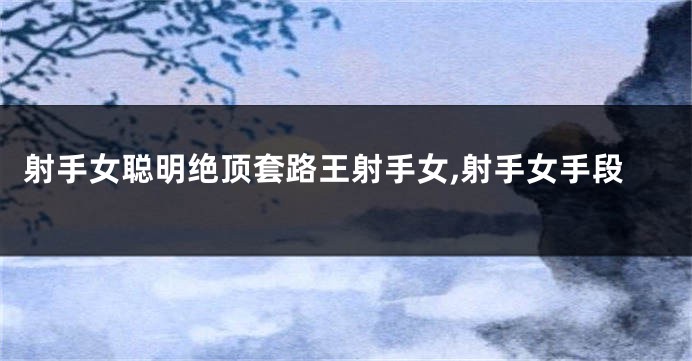 射手女聪明绝顶套路王射手女,射手女手段