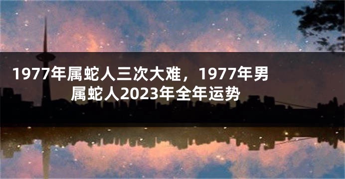 1977年属蛇人三次大难,1977年男属蛇人2023年全年运势