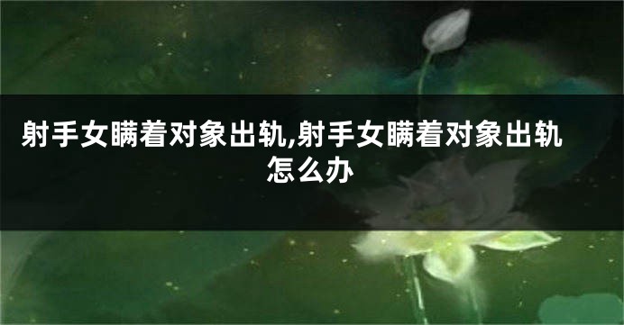 射手女瞒着对象出轨,射手女瞒着对象出轨怎么办