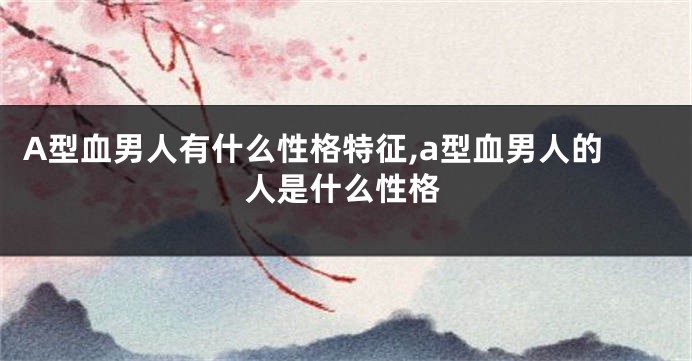 A型血男人有什么性格特征,a型血男人的人是什么性格