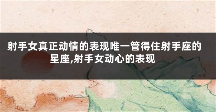 射手女真正动情的表现唯一管得住射手座的星座,射手女动心的表现