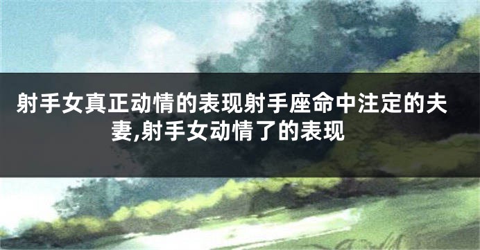 射手女真正动情的表现射手座命中注定的夫妻,射手女动情了的表现