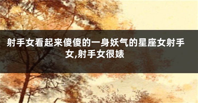 射手女看起来傻傻的一身妖气的星座女射手女,射手女很婊