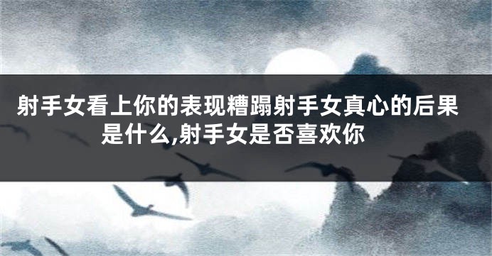 射手女看上你的表现糟蹋射手女真心的后果是什么,射手女是否喜欢你