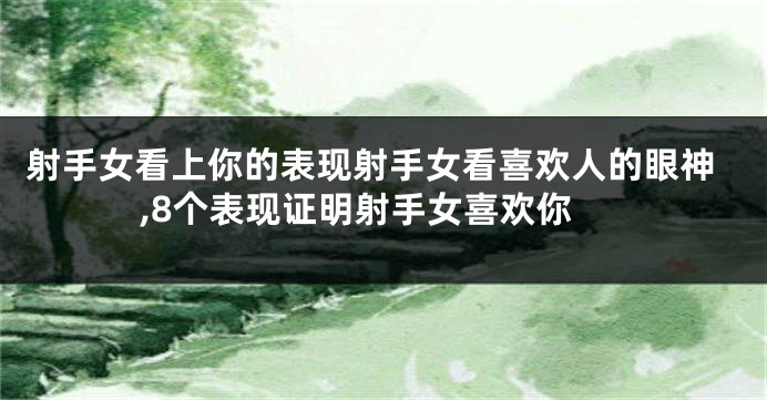 射手女看上你的表现射手女看喜欢人的眼神,8个表现证明射手女喜欢你