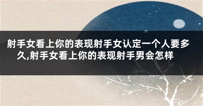 射手女看上你的表现射手女认定一个人要多久,射手女看上你的表现射手男会怎样
