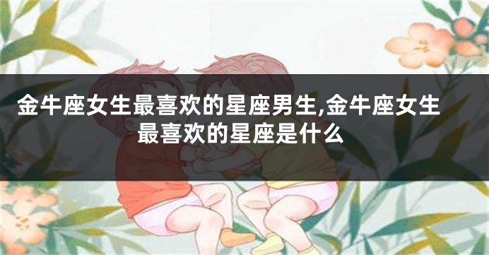 金牛座女生最喜欢的星座男生,金牛座女生最喜欢的星座是什么