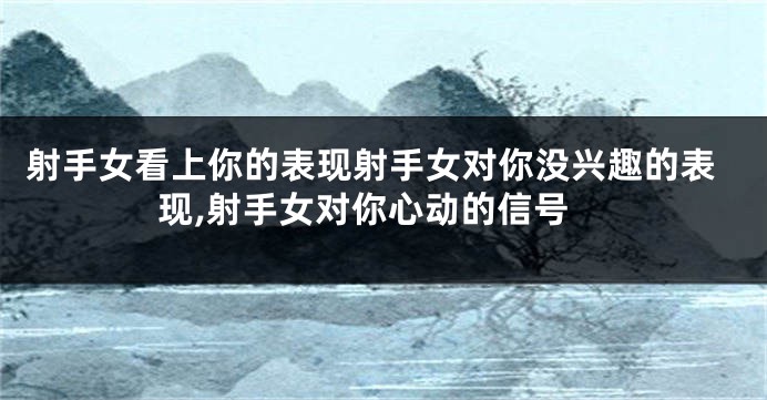 射手女看上你的表现射手女对你没兴趣的表现,射手女对你心动的信号