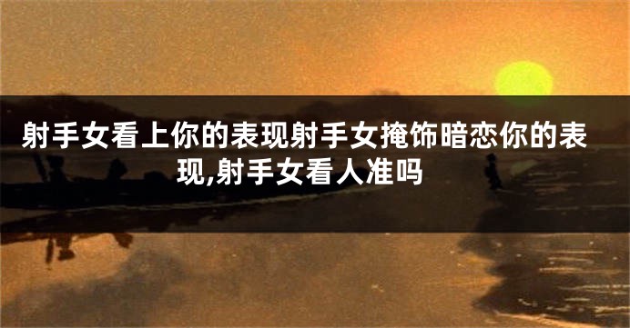 射手女看上你的表现射手女掩饰暗恋你的表现,射手女看人准吗