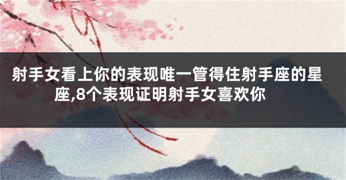 射手女看上你的表现唯一管得住射手座的星座,8个表现证明射手女喜欢你
