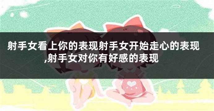 射手女看上你的表现射手女开始走心的表现,射手女对你有好感的表现