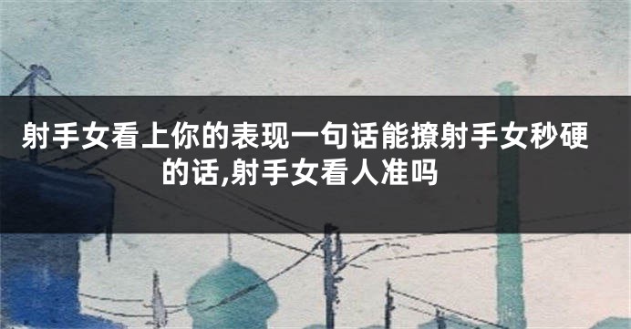 射手女看上你的表现一句话能撩射手女秒硬的话,射手女看人准吗